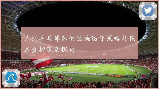 广州乒乓球队的区域防守策略与技术分析深度探讨