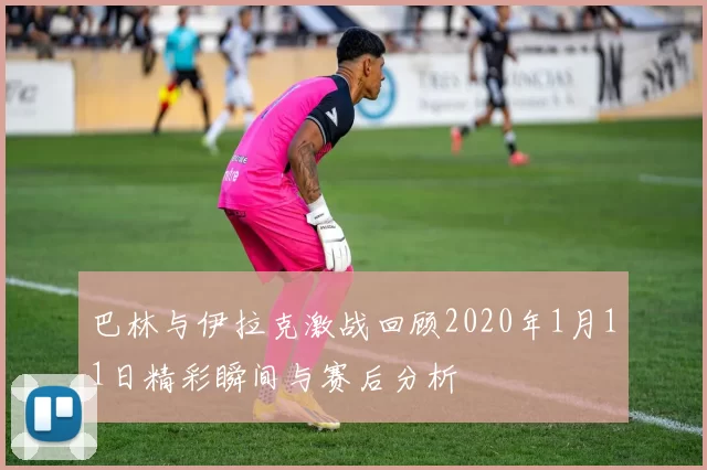 巴林与伊拉克激战回顾2020年1月11日精彩瞬间与赛后分析