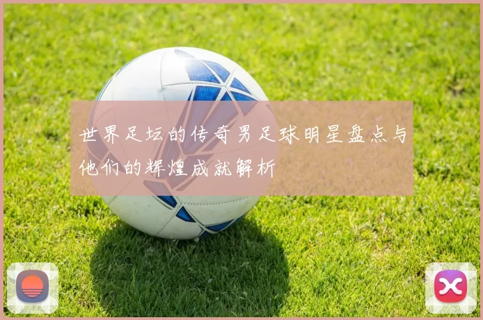 世界足坛的传奇男足球明星盘点与他们的辉煌成就解析