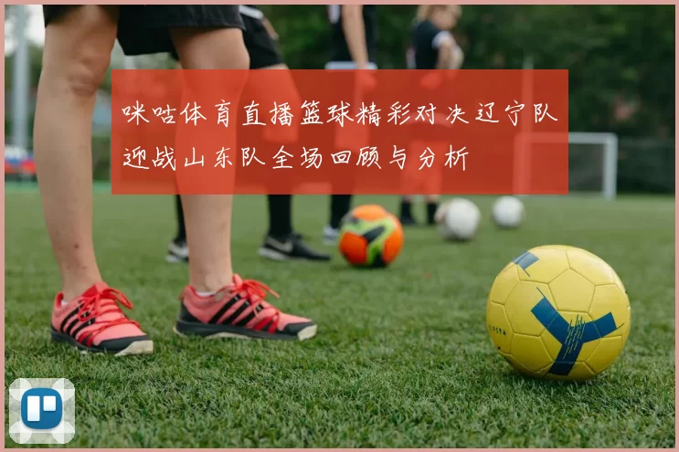 咪咕体育直播篮球精彩对决辽宁队迎战山东队全场回顾与分析