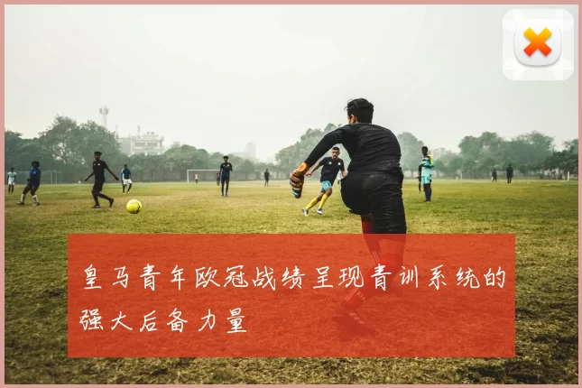 皇马青年欧冠战绩呈现青训系统的强大后备力量