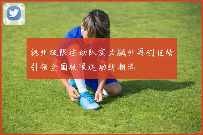 杭州极限运动队实力飙升再创佳绩引领全国极限运动新潮流