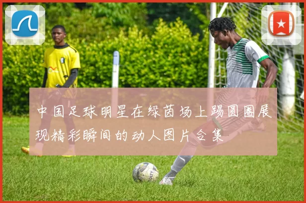 中国足球明星在绿茵场上踢圆圈展现精彩瞬间的动人图片合集