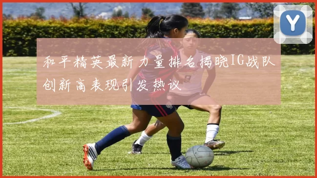 和平精英最新力量排名揭晓IG战队创新高表现引发热议