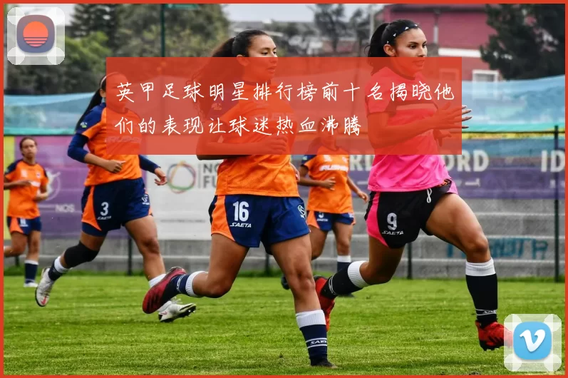 英甲足球明星排行榜前十名揭晓他们的表现让球迷热血沸腾