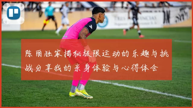 陈丽独家揭秘极限运动的乐趣与挑战分享我的亲身体验与心得体会