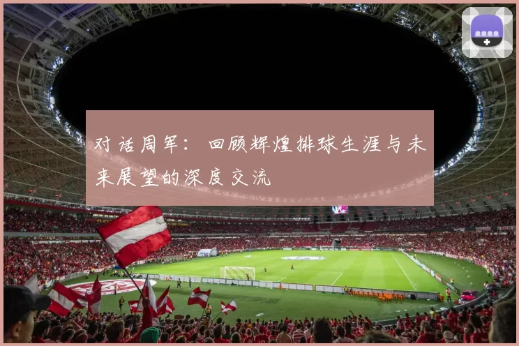 对话周军：回顾辉煌排球生涯与未来展望的深度交流