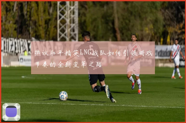 热议和平精英LNG战队如何引领游戏节奏的全新变革之路
