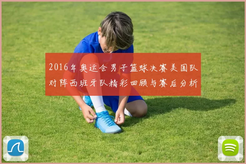 2016年奥运会男子篮球决赛美国队对阵西班牙队精彩回顾与赛后分析