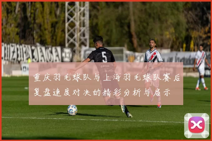 重庆羽毛球队与上海羽毛球队赛后复盘速度对决的精彩分析与启示