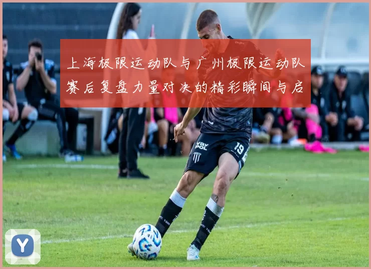 上海极限运动队与广州极限运动队赛后复盘力量对决的精彩瞬间与启示