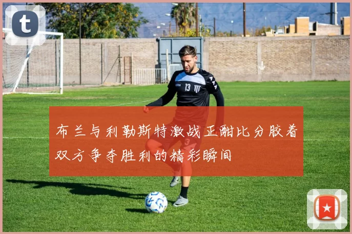 布兰与利勒斯特激战正酣比分胶着双方争夺胜利的精彩瞬间