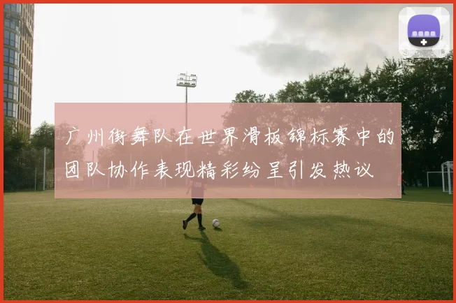 广州街舞队在世界滑板锦标赛中的团队协作表现精彩纷呈引发热议