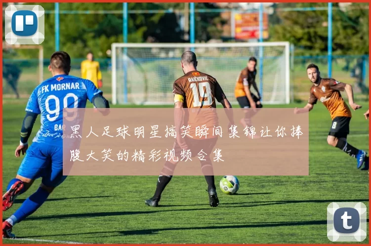 黑人足球明星搞笑瞬间集锦让你捧腹大笑的精彩视频合集