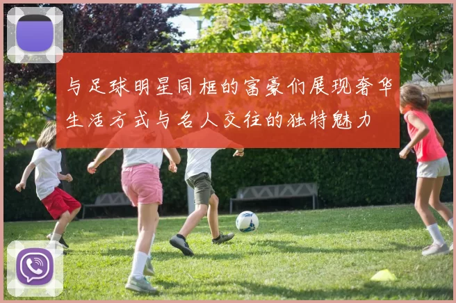 与足球明星同框的富豪们展现奢华生活方式与名人交往的独特魅力