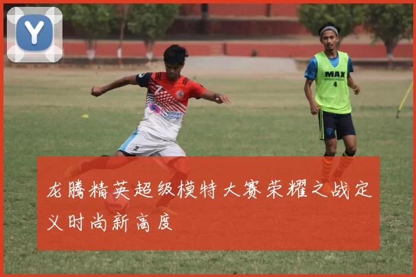 龙腾精英超级模特大赛荣耀之战定义时尚新高度