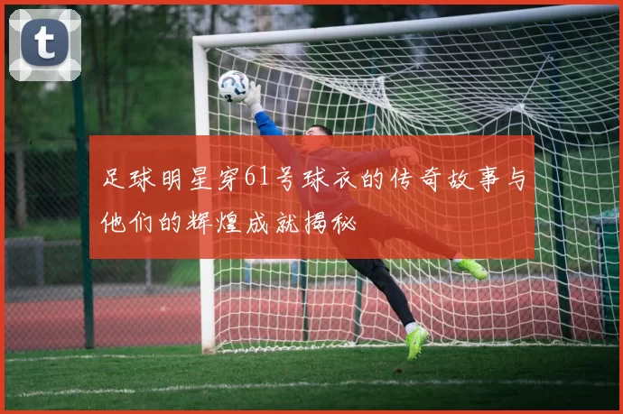 足球明星穿61号球衣的传奇故事与他们的辉煌成就揭秘