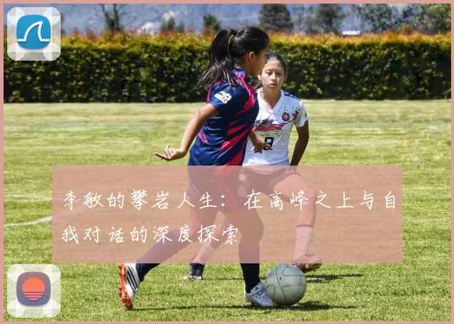 李敏的攀岩人生：在高峰之上与自我对话的深度探索