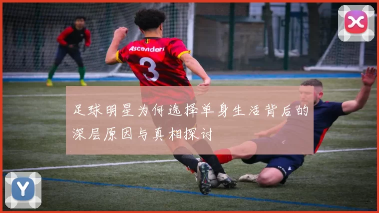足球明星为何选择单身生活背后的深层原因与真相探讨