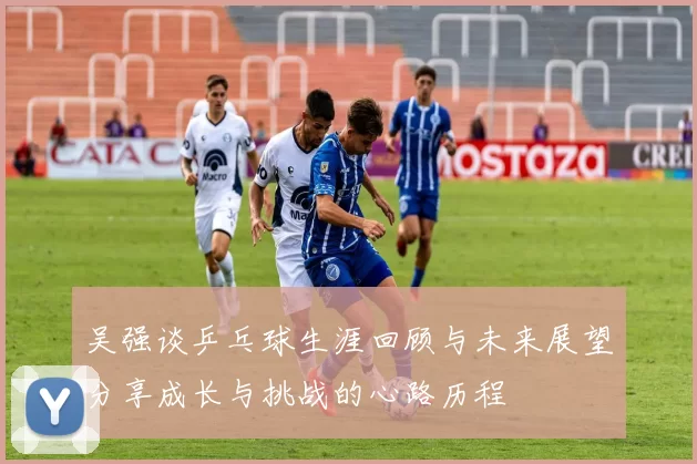 吴强谈乒乓球生涯回顾与未来展望分享成长与挑战的心路历程