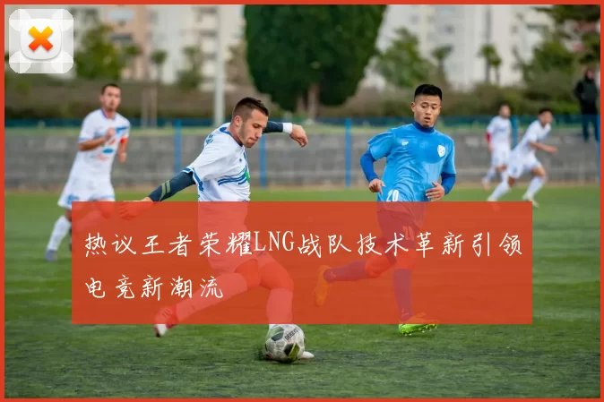 热议王者荣耀LNG战队技术革新引领电竞新潮流