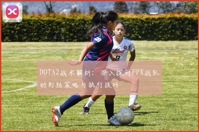 DOTA2战术解析：深入探讨FPX战队的盯防策略与执行技巧