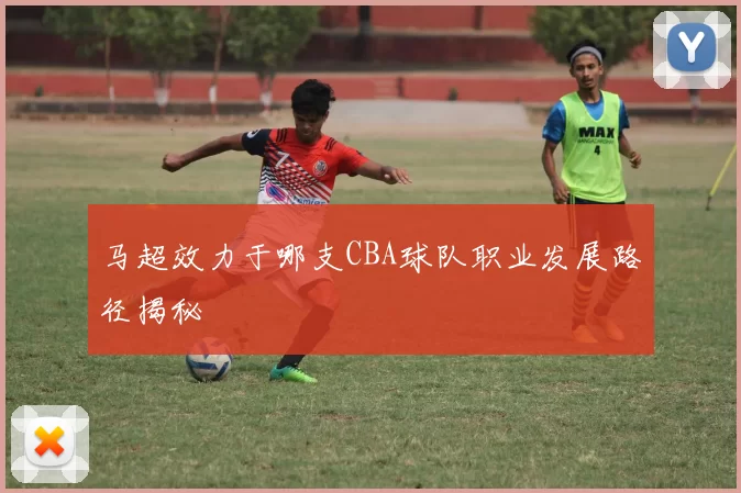 马超效力于哪支CBA球队职业发展路径揭秘