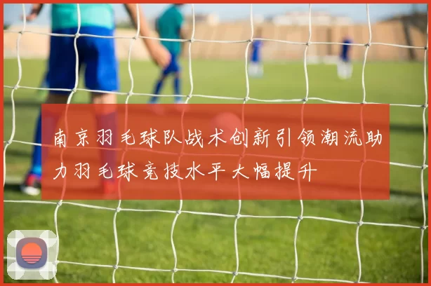 南京羽毛球队战术创新引领潮流助力羽毛球竞技水平大幅提升