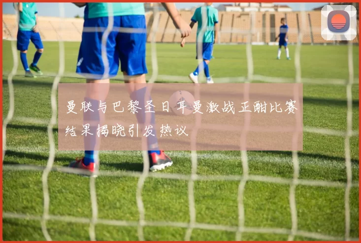曼联与巴黎圣日耳曼激战正酣比赛结果揭晓引发热议
