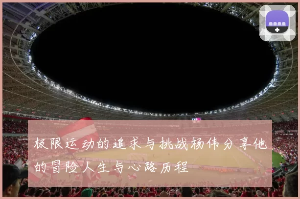 极限运动的追求与挑战杨伟分享他的冒险人生与心路历程