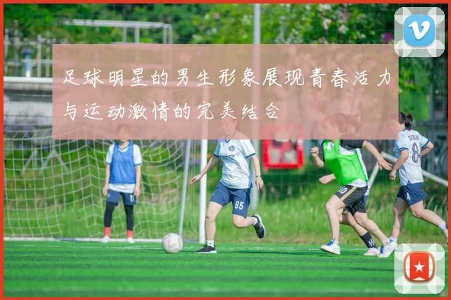 足球明星的男生形象展现青春活力与运动激情的完美结合