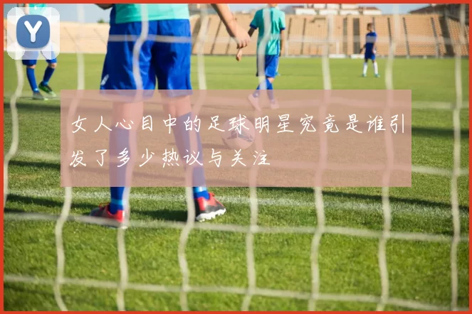 女人心目中的足球明星究竟是谁引发了多少热议与关注