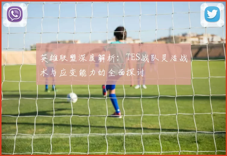 英雄联盟深度解析：TES战队灵活战术与应变能力的全面探讨