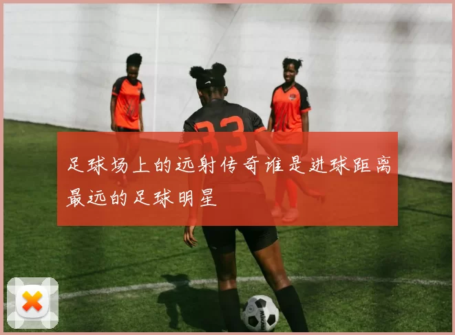足球场上的远射传奇谁是进球距离最远的足球明星