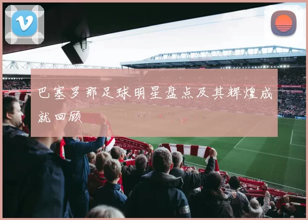 巴塞罗那足球明星盘点及其辉煌成就回顾