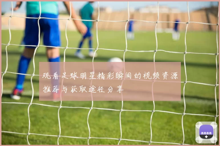 观看足球明星精彩瞬间的视频资源推荐与获取途径分享