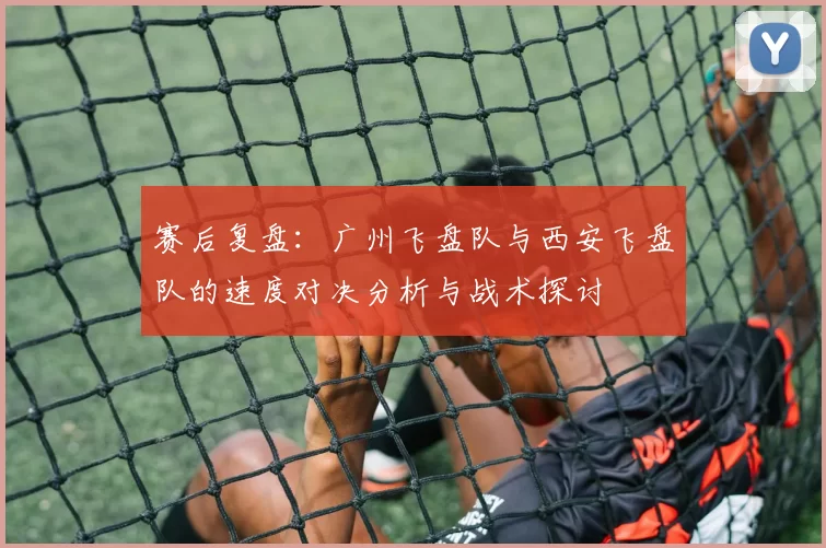 赛后复盘：广州飞盘队与西安飞盘队的速度对决分析与战术探讨