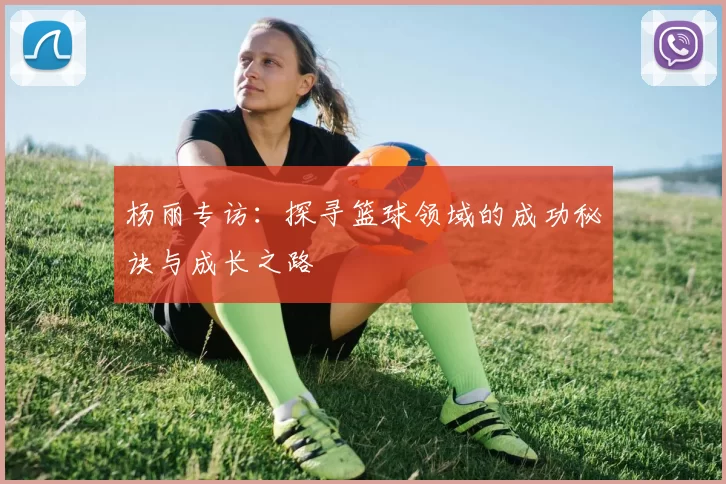 杨丽专访：探寻篮球领域的成功秘诀与成长之路